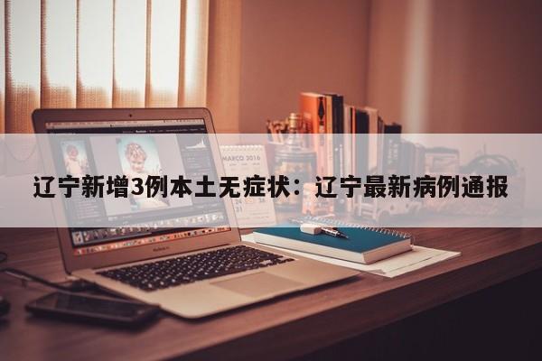 辽宁新增3例本土无症状:辽宁最新病例通报